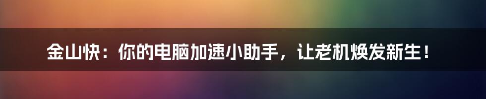 金山快:你的电脑加速小助手,让老机焕发新生!