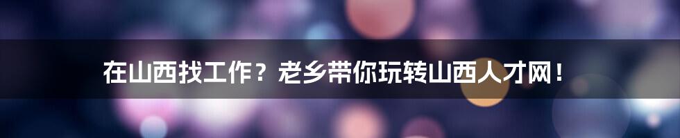 在山西找工作?老乡带你玩转山西人才网!