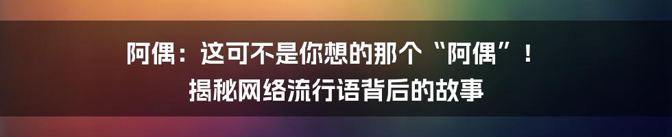 阿偶:这可不是你想的那个“阿偶”! 揭秘网络流行语背后的故事