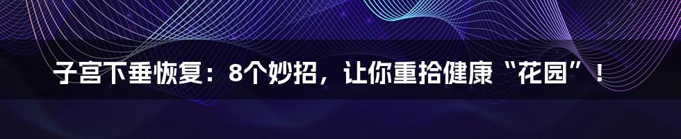子宫下垂恢复:8个妙招,让你重拾健康“花园”!