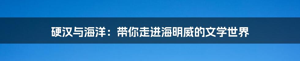 硬汉与海洋:带你走进海明威的文学世界