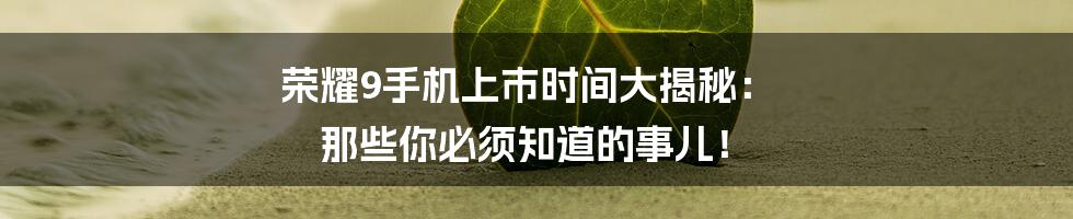 荣耀9手机上市时间大揭秘: 那些你必须知道的事儿!