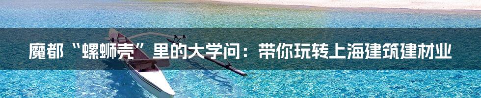 魔都“螺蛳壳”里的大学问:带你玩转上海建筑建材业