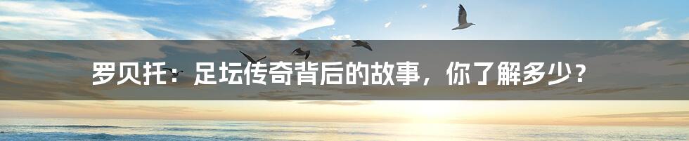 罗贝托：足坛传奇背后的故事，你了解多少？