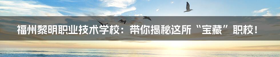 福州黎明职业技术学校:带你揭秘这所“宝藏”职校!