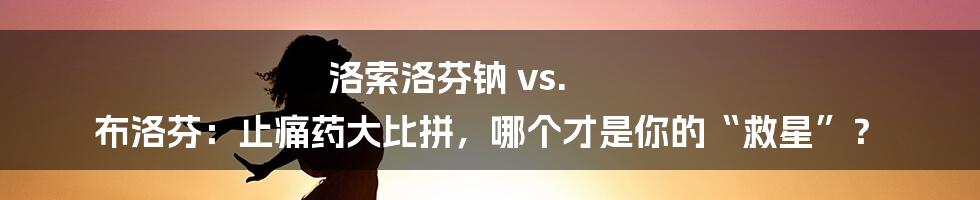 洛索洛芬钠 vs. 布洛芬:止痛药大比拼,哪个才是你的“救星”?