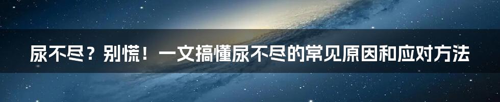 尿不尽?别慌!一文搞懂尿不尽的常见原因和应对方法