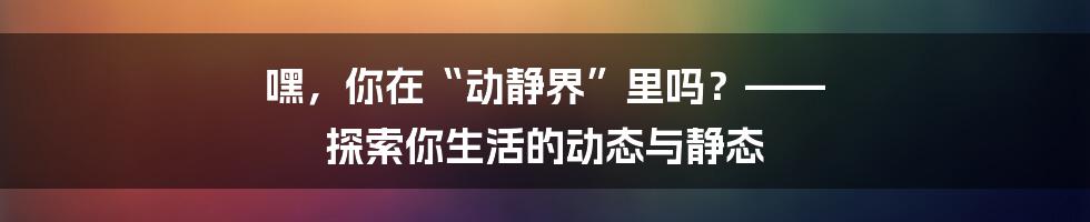 嘿,你在“动静界”里吗?—— 探索你生活的动态与静态