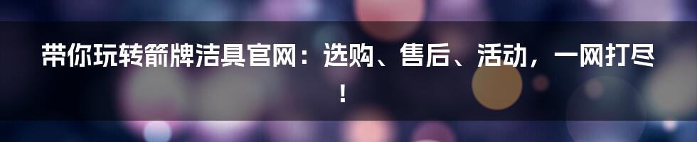带你玩转箭牌洁具官网:选购、售后、活动,一网打尽!