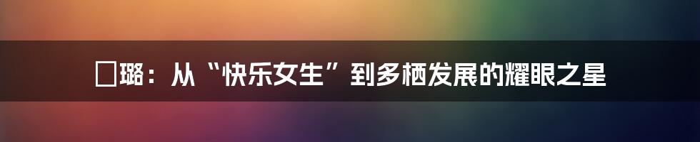 贠璐:从“快乐女生”到多栖发展的耀眼之星
