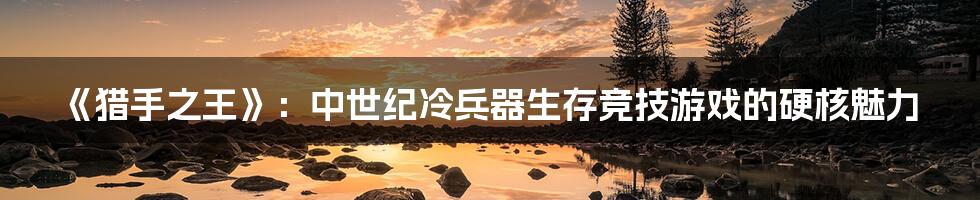 《猎手之王》：中世纪冷兵器生存竞技游戏的硬核魅力