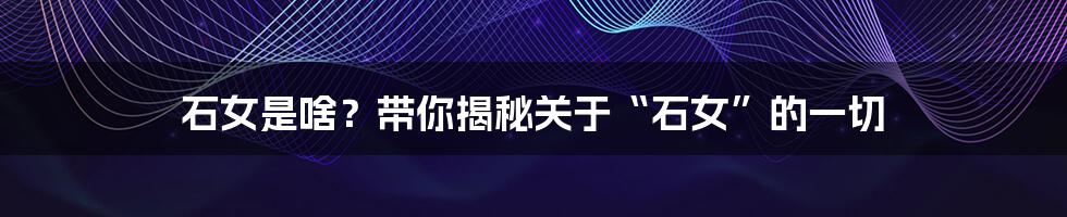 石女是啥?带你揭秘关于“石女”的一切