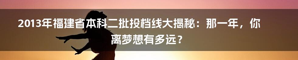 2013年福建省本科二批投档线大揭秘：那一年，你离梦想有多远？
