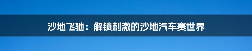 沙地飞驰:解锁刺激的沙地汽车赛世界