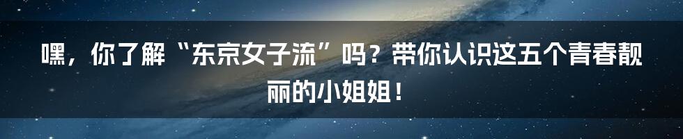嘿,你了解“东京女子流”吗?带你认识这五个青春靓丽的小姐姐!