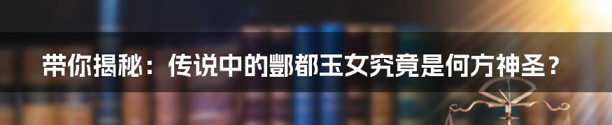 带你揭秘：传说中的酆都玉女究竟是何方神圣？