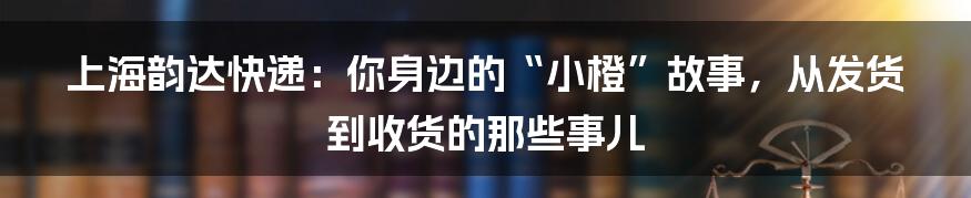 上海韵达快递:你身边的“小橙”故事,从发货到收货的那些事儿