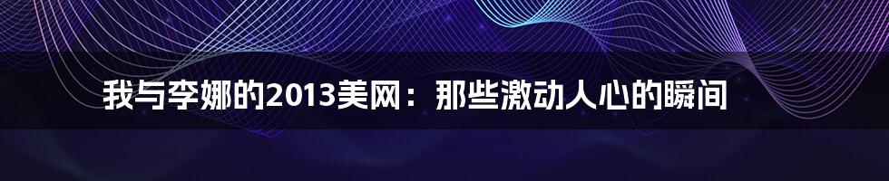我与李娜的2013美网:那些激动人心的瞬间