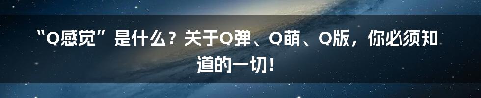 “Q感觉”是什么？关于Q弹、Q萌、Q版，你必须知道的一切！