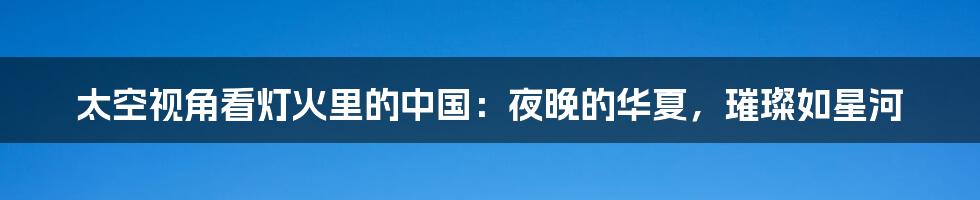 太空视角看灯火里的中国:夜晚的华夏,璀璨如星河