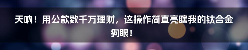 天呐！用公款数千万理财，这操作简直亮瞎我的钛合金狗眼！