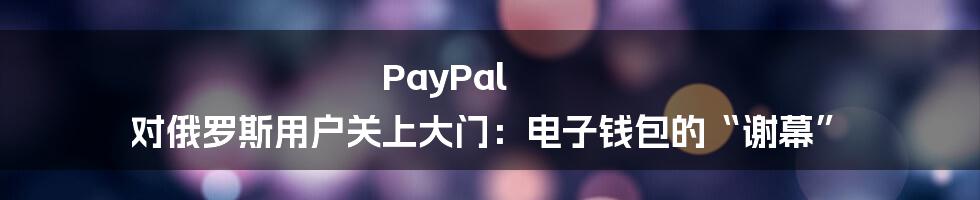 PayPal 对俄罗斯用户关上大门：电子钱包的“谢幕”