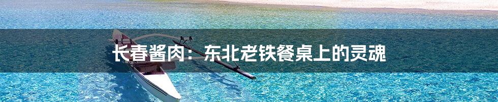 长春酱肉:东北老铁餐桌上的灵魂