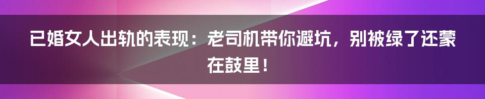 已婚女人出轨的表现：老司机带你避坑，别被绿了还蒙在鼓里！