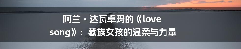 阿兰·达瓦卓玛的《love song》：藏族女孩的温柔与力量