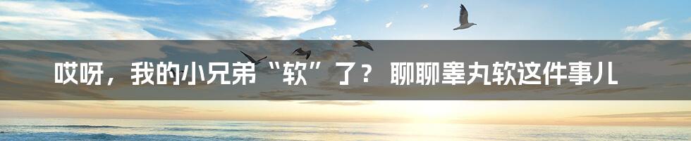 哎呀,我的小兄弟“软”了? 聊聊睾丸软这件事儿