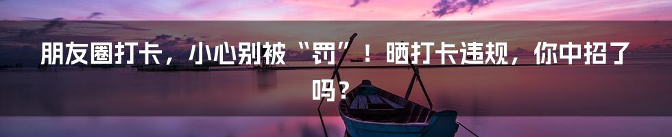 朋友圈打卡，小心别被“罚”！晒打卡违规，你中招了吗？