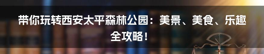带你玩转西安太平森林公园：美景、美食、乐趣全攻略！