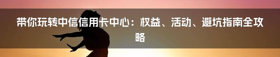 带你玩转中信信用卡中心：权益、活动、避坑指南全攻略