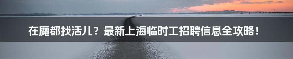 在魔都找活儿?最新上海临时工招聘信息全攻略!