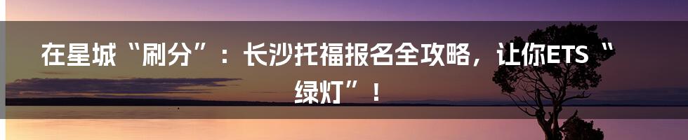 在星城“刷分”:长沙托福报名全攻略,让你ETS“绿灯”!