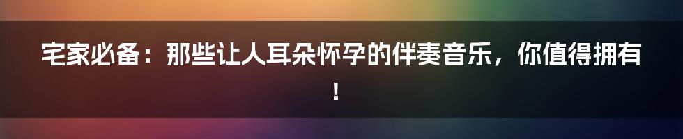 宅家必备：那些让人耳朵怀孕的伴奏音乐，你值得拥有！