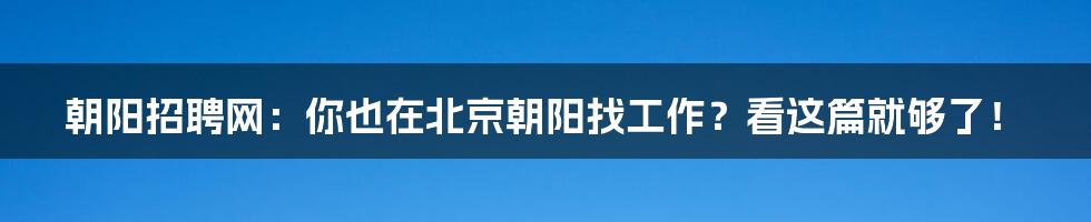 朝阳招聘网：你也在北京朝阳找工作？看这篇就够了！