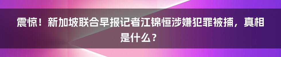 震惊!新加坡联合早报记者江锦恒涉嫌犯罪被捕,真相是什么?