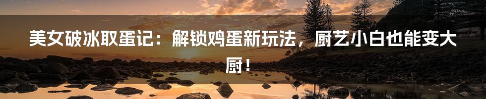 美女破冰取蛋记:解锁鸡蛋新玩法,厨艺小白也能变大厨!