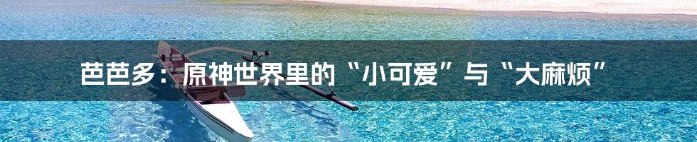 芭芭多:原神世界里的“小可爱”与“大麻烦”
