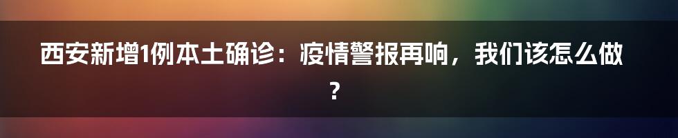 西安新增1例本土确诊:疫情警报再响,我们该怎么做?