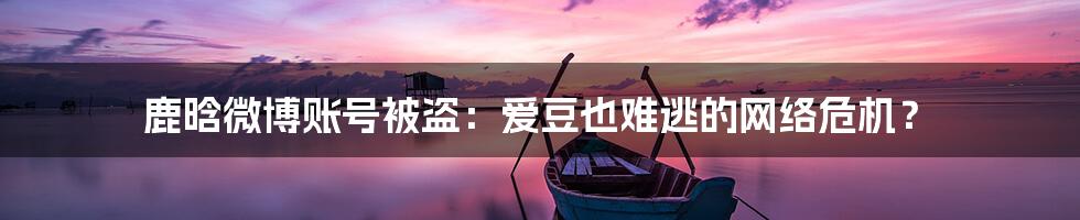 鹿晗微博账号被盗:爱豆也难逃的网络危机?