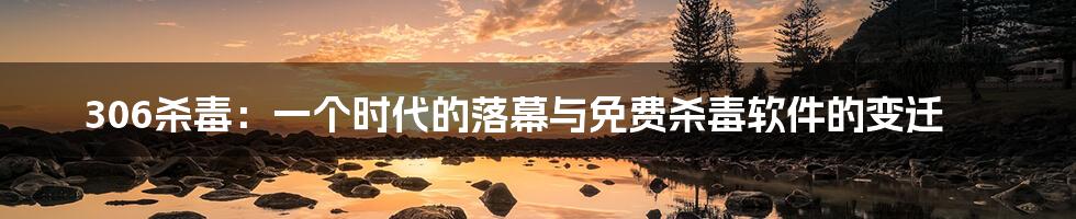 306杀毒:一个时代的落幕与免费杀毒软件的变迁
