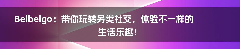 Beibeigo：带你玩转另类社交，体验不一样的生活乐趣！