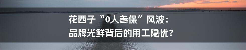 花西子“0人参保”风波: 品牌光鲜背后的用工隐忧?