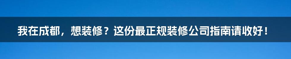 我在成都,想装修?这份最正规装修公司指南请收好!