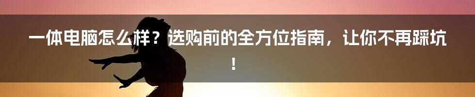一体电脑怎么样？选购前的全方位指南，让你不再踩坑！