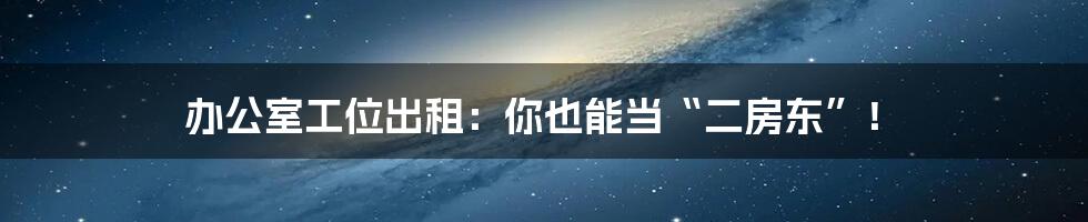 办公室工位出租:你也能当“二房东”!