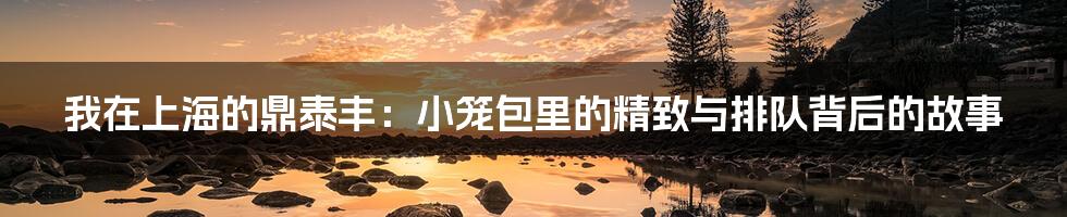 我在上海的鼎泰丰:小笼包里的精致与排队背后的故事