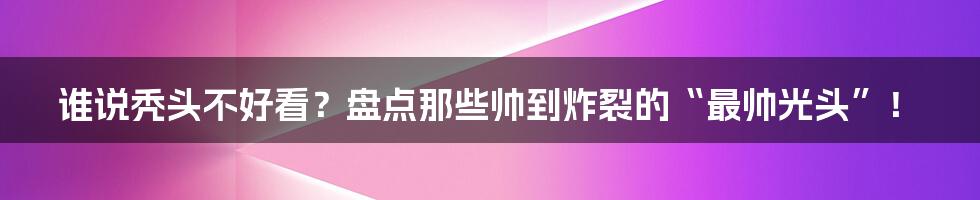 谁说秃头不好看?盘点那些帅到炸裂的“最帅光头”!